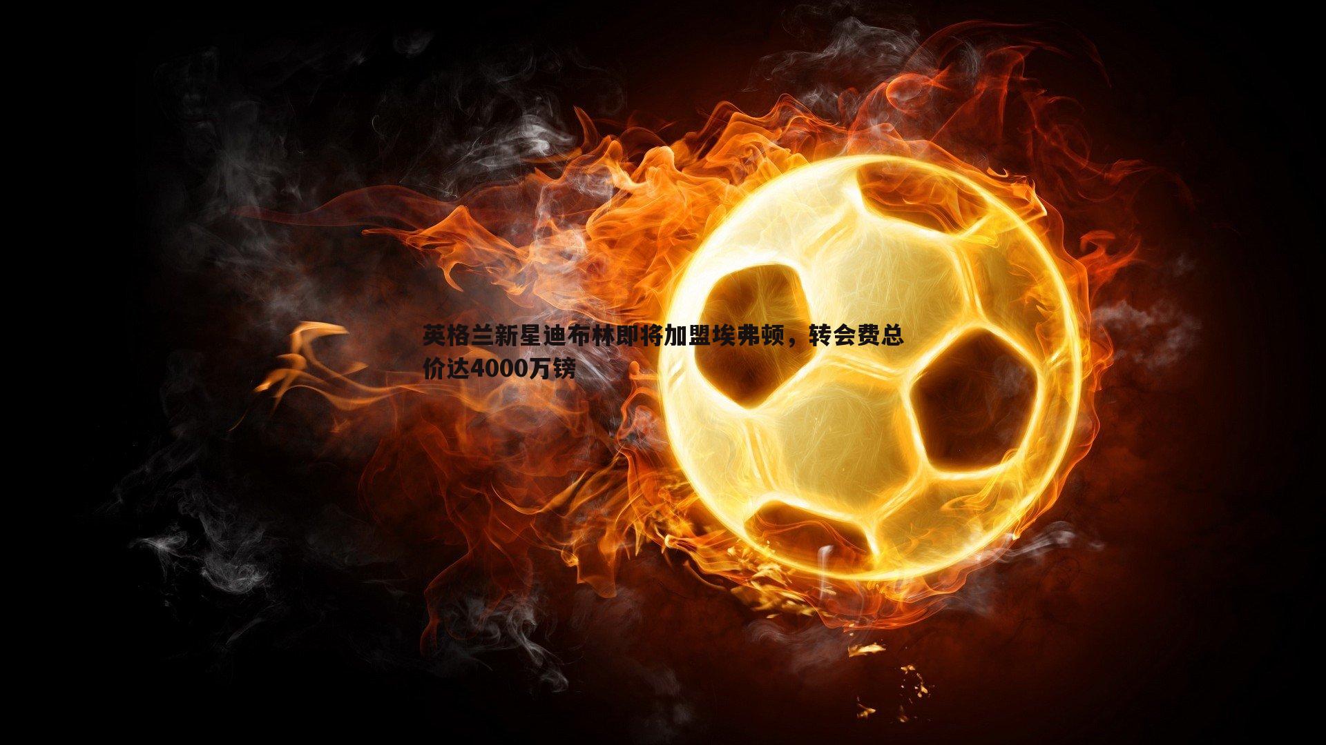 英格兰新星迪布林即将加盟埃弗顿,转会费总价达4000万镑